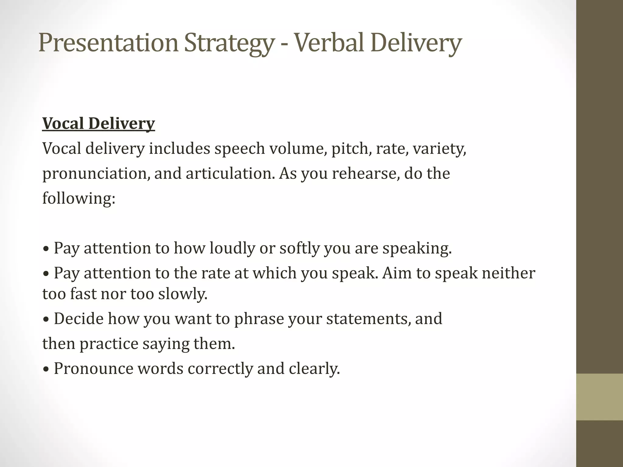 PresentationStrategy - Verbal Delivery
Vocal Delivery
Vocal delivery includes speech volume, pitch, rate, variety,
pronunciation, and articulation. As you rehearse, do the
following:
• Pay attention to how loudly or softly you are speaking.
• Pay attention to the rate at which you speak. Aim to speak neither
too fast nor too slowly.
• Decide how you want to phrase your statements, and
then practice saying them.
• Pronounce words correctly and clearly.
 