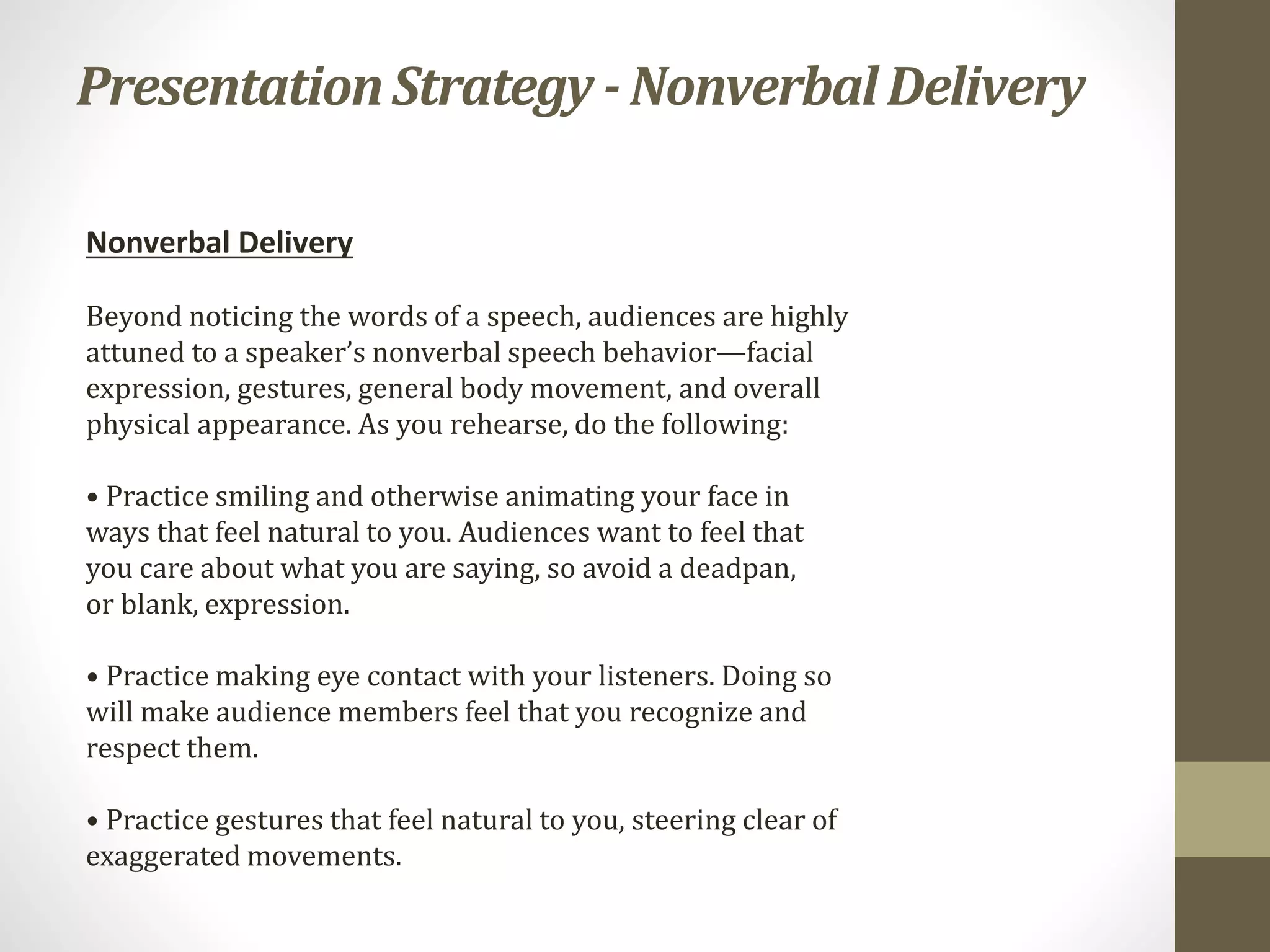 PresentationStrategy - NonverbalDelivery
Nonverbal Delivery
Beyond noticing the words of a speech, audiences are highly
attuned to a speaker’s nonverbal speech behavior—facial
expression, gestures, general body movement, and overall
physical appearance. As you rehearse, do the following:
• Practice smiling and otherwise animating your face in
ways that feel natural to you. Audiences want to feel that
you care about what you are saying, so avoid a deadpan,
or blank, expression.
• Practice making eye contact with your listeners. Doing so
will make audience members feel that you recognize and
respect them.
• Practice gestures that feel natural to you, steering clear of
exaggerated movements.
 