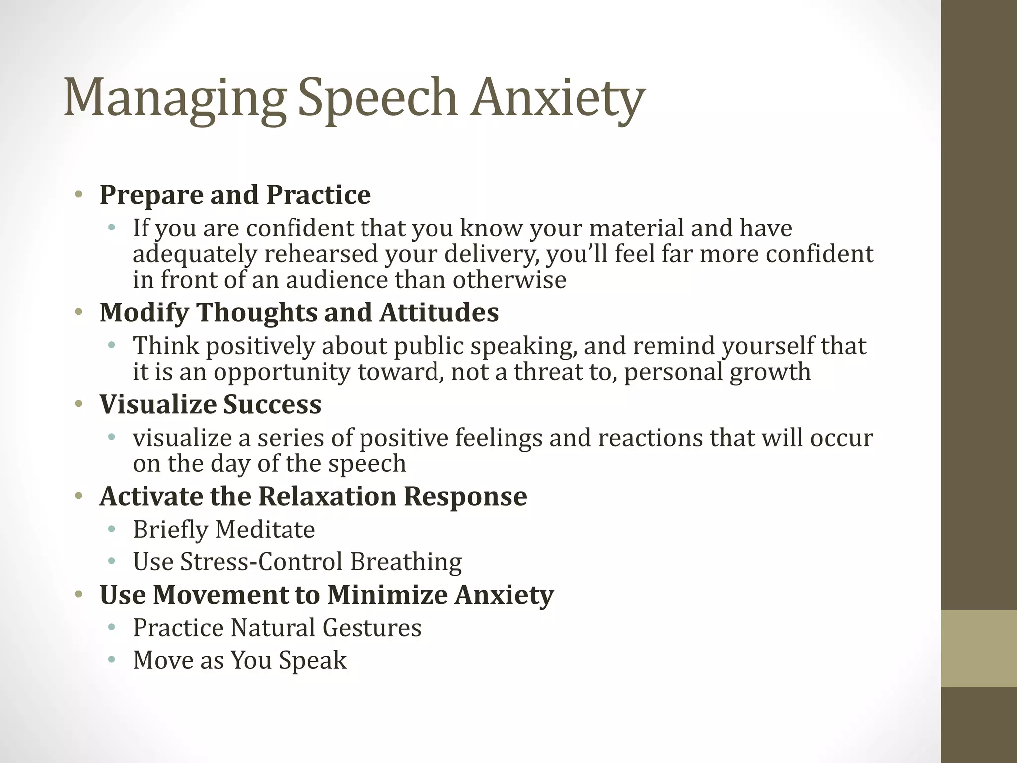 Managing Speech Anxiety
• Prepare and Practice
• If you are confident that you know your material and have
adequately rehearsed your delivery, you’ll feel far more confident
in front of an audience than otherwise
• Modify Thoughts and Attitudes
• Think positively about public speaking, and remind yourself that
it is an opportunity toward, not a threat to, personal growth
• Visualize Success
• visualize a series of positive feelings and reactions that will occur
on the day of the speech
• Activate the Relaxation Response
• Briefly Meditate
• Use Stress-Control Breathing
• Use Movement to Minimize Anxiety
• Practice Natural Gestures
• Move as You Speak
 