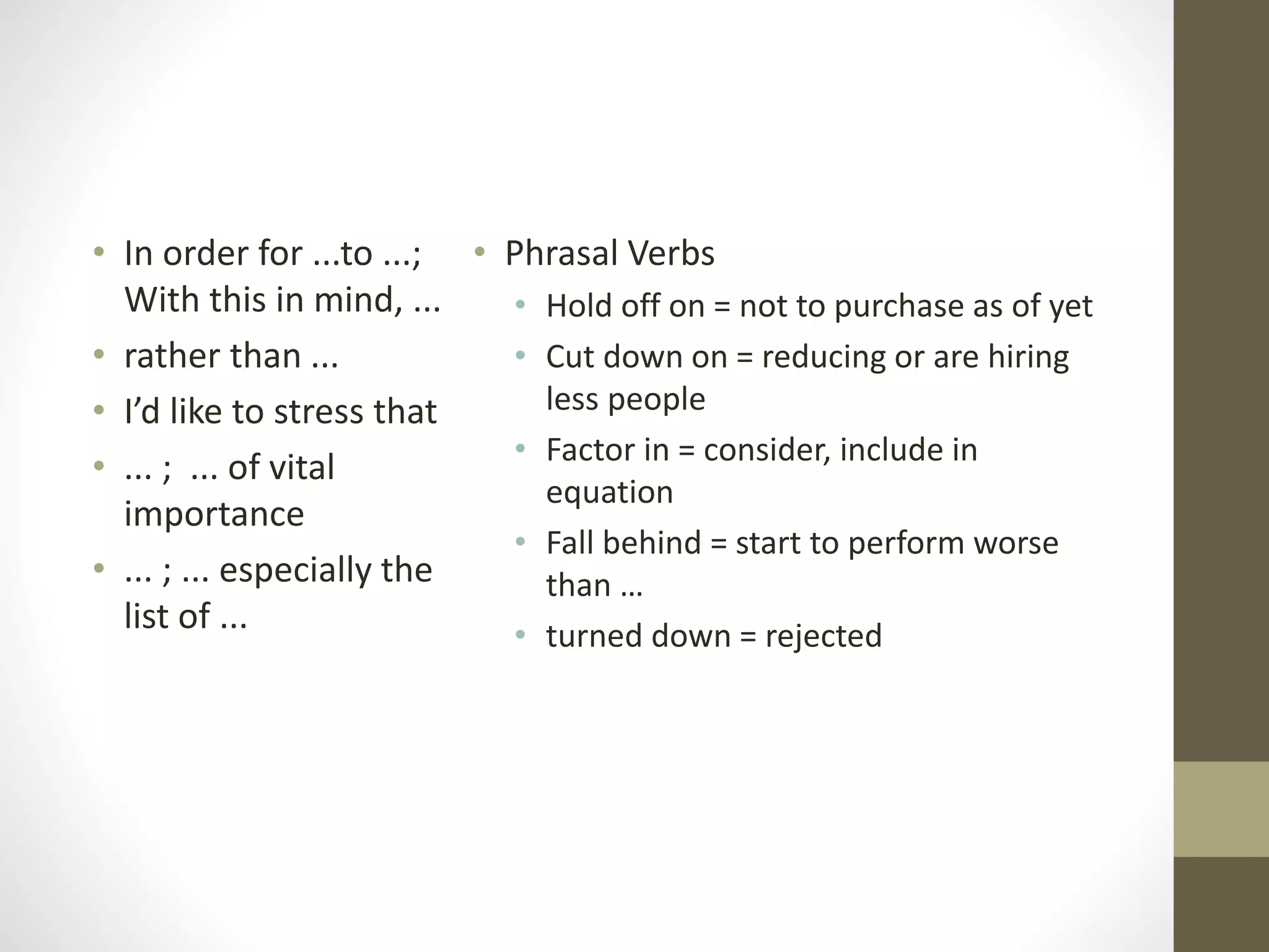 • Phrasal Verbs
• Hold off on = not to purchase as of yet
• Cut down on = reducing or are hiring
less people
• Factor in = consider, include in
equation
• Fall behind = start to perform worse
than …
• turned down = rejected
• In order for ...to ...;
With this in mind, ...
• rather than ...
• I’d like to stress that
• ... ; ... of vital
importance
• ... ; ... especially the
list of ...
 