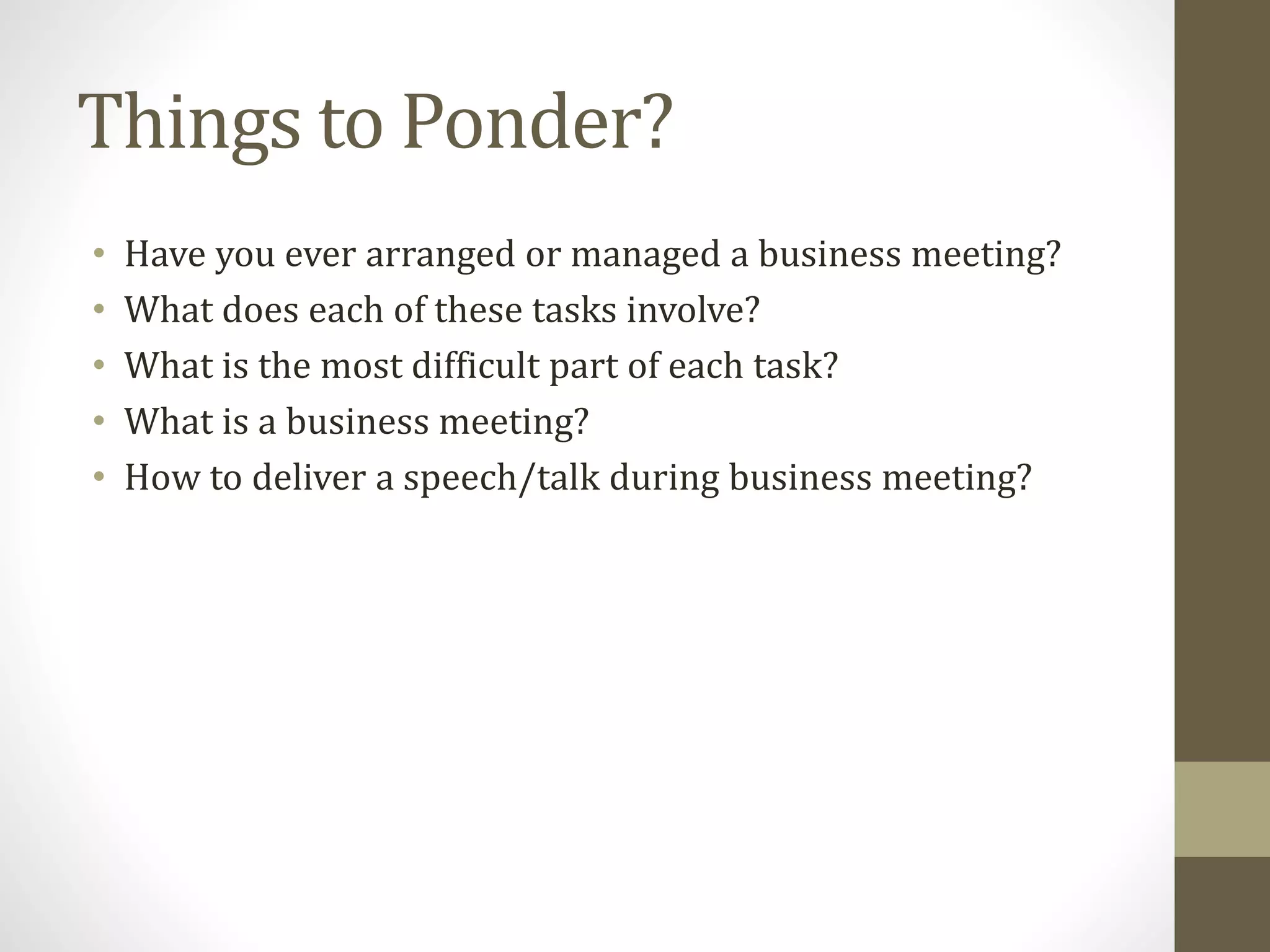 Things to Ponder?
• Have you ever arranged or managed a business meeting?
• What does each of these tasks involve?
• What is the most difficult part of each task?
• What is a business meeting?
• How to deliver a speech/talk during business meeting?
 