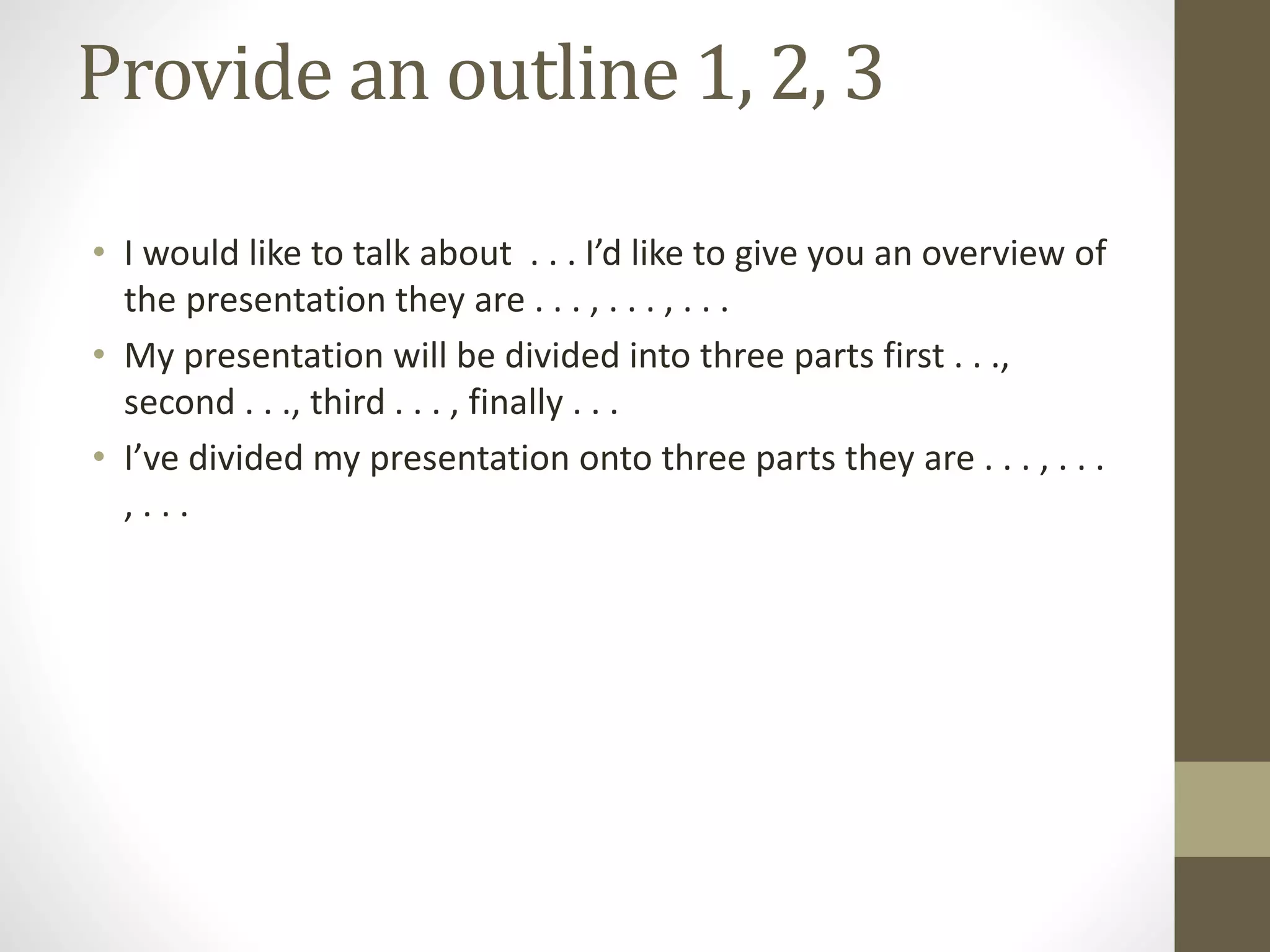 Provide an outline 1, 2, 3
• I would like to talk about . . . I’d like to give you an overview of
the presentation they are . . . , . . . , . . .
• My presentation will be divided into three parts first . . .,
second . . ., third . . . , finally . . .
• I’ve divided my presentation onto three parts they are . . . , . . .
, . . .
 