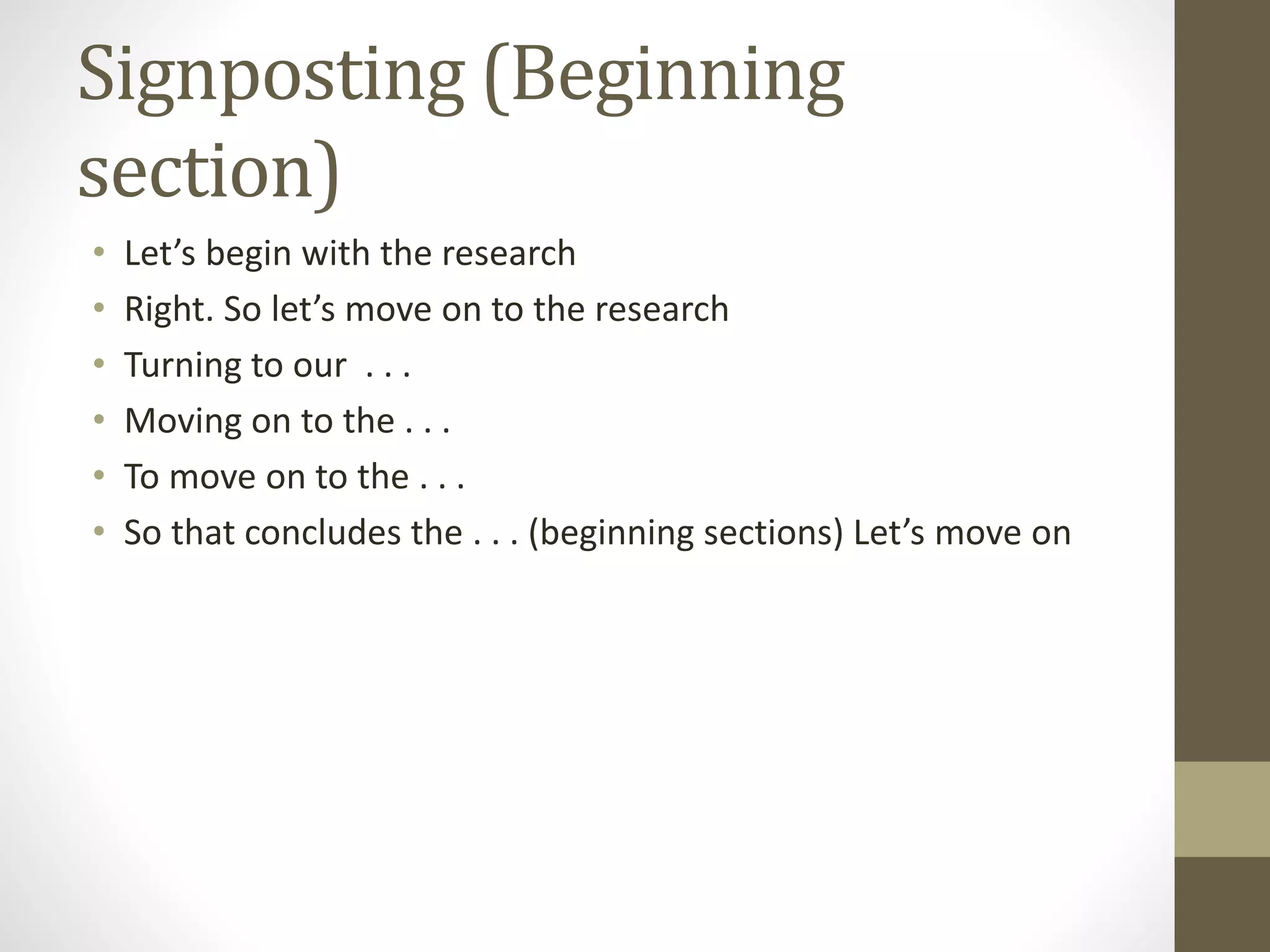 Signposting (Beginning
section)
• Let’s begin with the research
• Right. So let’s move on to the research
• Turning to our . . .
• Moving on to the . . .
• To move on to the . . .
• So that concludes the . . . (beginning sections) Let’s move on
 