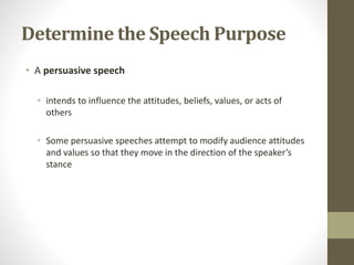 Determine the Speech Purpose
• A persuasive speech
• intends to influence the attitudes, beliefs, values, or acts of
others
• Some persuasive speeches attempt to modify audience attitudes
and values so that they move in the direction of the speaker’s
stance
 