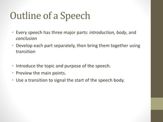 Outline of a Speech
• Every speech has three major parts: introduction, body, and
conclusion
• Develop each part separately, then bring them together using
transition
• Introduce the topic and purpose of the speech.
• Preview the main points.
• Use a transition to signal the start of the speech body.
 
