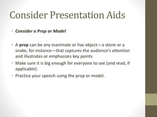 Consider Presentation Aids
• Consider a Prop or Model
• A prop can be any inanimate or live object—a stone or a
snake, for instance—that captures the audience’s attention
and illustrates or emphasizes key points
• Make sure it is big enough for everyone to see (and read, if
applicable).
• Practice your speech using the prop or model.
 