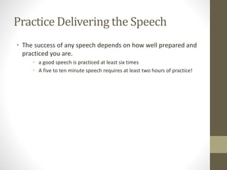 Practice Delivering the Speech
• The success of any speech depends on how well prepared and
practiced you are.
• a good speech is practiced at least six times
• A five to ten minute speech requires at least two hours of practice!
 