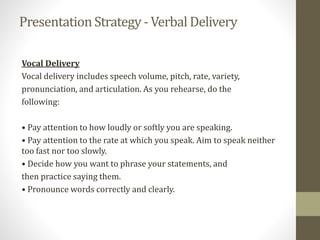 PresentationStrategy - Verbal Delivery
Vocal Delivery
Vocal delivery includes speech volume, pitch, rate, variety,
pronunciation, and articulation. As you rehearse, do the
following:
• Pay attention to how loudly or softly you are speaking.
• Pay attention to the rate at which you speak. Aim to speak neither
too fast nor too slowly.
• Decide how you want to phrase your statements, and
then practice saying them.
• Pronounce words correctly and clearly.
 