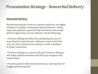 PresentationStrategy - NonverbalDelivery
Nonverbal Delivery
Beyond noticing the words of a speech, audiences are highly
attuned to a speaker’s nonverbal speech behavior—facial
expression, gestures, general body movement, and overall
physical appearance. As you rehearse, do the following:
• Practice smiling and otherwise animating your face in
ways that feel natural to you. Audiences want to feel that
you care about what you are saying, so avoid a deadpan,
or blank, expression.
• Practice making eye contact with your listeners. Doing so
will make audience members feel that you recognize and
respect them.
• Practice gestures that feel natural to you, steering clear of
exaggerated movements.
 