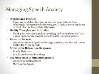 Managing Speech Anxiety
• Prepare and Practice
• If you are confident that you know your material and have
adequately rehearsed your delivery, you’ll feel far more confident
in front of an audience than otherwise
• Modify Thoughts and Attitudes
• Think positively about public speaking, and remind yourself that
it is an opportunity toward, not a threat to, personal growth
• Visualize Success
• visualize a series of positive feelings and reactions that will occur
on the day of the speech
• Activate the Relaxation Response
• Briefly Meditate
• Use Stress-Control Breathing
• Use Movement to Minimize Anxiety
• Practice Natural Gestures
• Move as You Speak
 