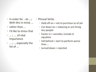 • Phrasal Verbs
• Hold off on = not to purchase as of yet
• Cut down on = reducing or are hiring
less people
• Factor in = consider, include in
equation
• Fall behind = start to perform worse
than …
• turned down = rejected
• In order for ...to ...;
With this in mind, ...
• rather than ...
• I’d like to stress that
• ... ; ... of vital
importance
• ... ; ... especially the
list of ...
 