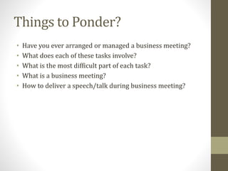 Things to Ponder?
• Have you ever arranged or managed a business meeting?
• What does each of these tasks involve?
• What is the most difficult part of each task?
• What is a business meeting?
• How to deliver a speech/talk during business meeting?
 