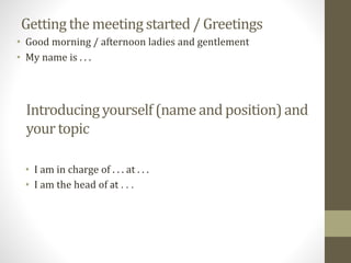 Getting the meetingstarted / Greetings
• I am in charge of . . . at . . .
• I am the head of at . . .
Introducingyourself(nameand position)and
yourtopic
• Good morning / afternoon ladies and gentlement
• My name is . . .
 