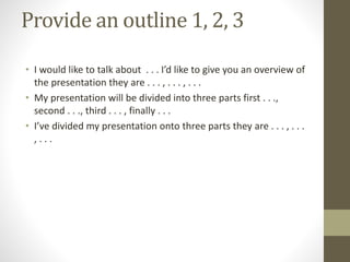 Provide an outline 1, 2, 3
• I would like to talk about . . . I’d like to give you an overview of
the presentation they are . . . , . . . , . . .
• My presentation will be divided into three parts first . . .,
second . . ., third . . . , finally . . .
• I’ve divided my presentation onto three parts they are . . . , . . .
, . . .
 