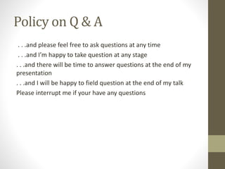 Policy on Q & A
. . .and please feel free to ask questions at any time
. . .and I’m happy to take question at any stage
. . .and there will be time to answer questions at the end of my
presentation
. . .and I will be happy to field question at the end of my talk
Please interrupt me if your have any questions
 