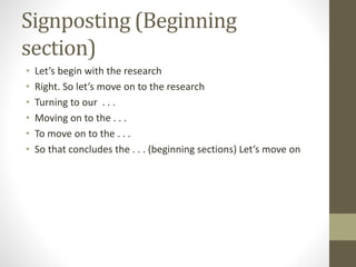 Signposting (Beginning
section)
• Let’s begin with the research
• Right. So let’s move on to the research
• Turning to our . . .
• Moving on to the . . .
• To move on to the . . .
• So that concludes the . . . (beginning sections) Let’s move on
 