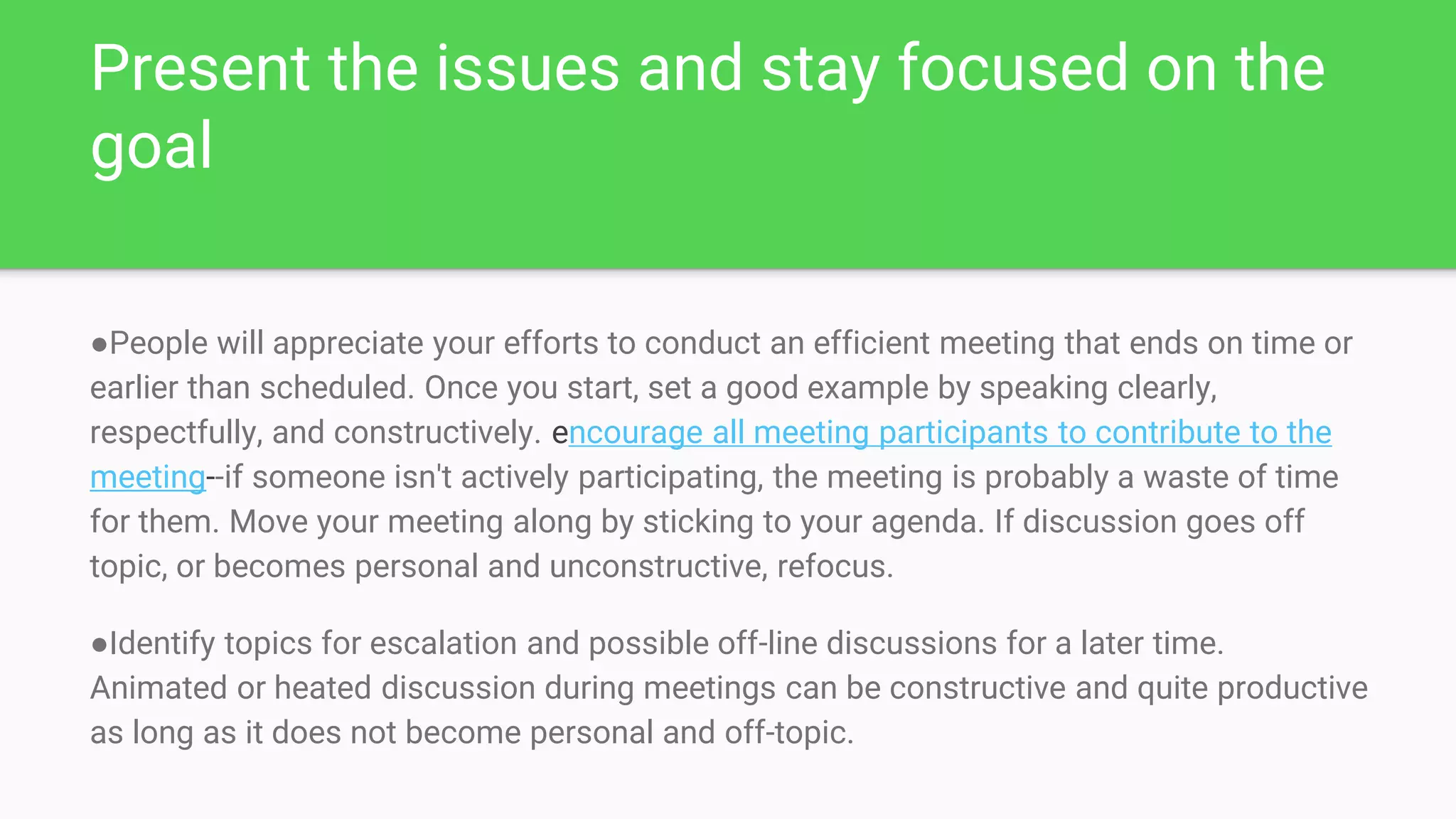 Present the issues and stay focused on the
goal
●People will appreciate your efforts to conduct an efficient meeting that ends on time or
earlier than scheduled. Once you start, set a good example by speaking clearly,
respectfully, and constructively. encourage all meeting participants to contribute to the
meeting--if someone isn't actively participating, the meeting is probably a waste of time
for them. Move your meeting along by sticking to your agenda. If discussion goes off
topic, or becomes personal and unconstructive, refocus.
●Identify topics for escalation and possible off-line discussions for a later time.
Animated or heated discussion during meetings can be constructive and quite productive
as long as it does not become personal and off-topic.
 
