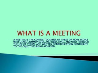 • A MEETING IS THE COMING TOGETHER OF THREE OR MORE PEOPLE
WHO SHARE COMMON AIMS AND OBJECTIVES, AND WHO THROUGH
THE USE OF VERBAL AND WRITTEN COMMUNICATION CONTRIBUTE
TO THE OBJECTIVES BEING ACHIEVED
 
