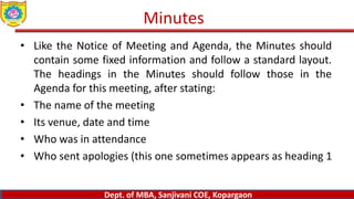 Dept. of MBA, Sanjivani COE, Kopargaon
www.sanjivanimba.org.in
Dept. of MBA, Sanjivani COE, Kopargaon
www.sanjivanimba.org.in
Dept. of MBA, Sanjivani COE, Kopargaon
• Like the Notice of Meeting and Agenda, the Minutes should
contain some fixed information and follow a standard layout.
The headings in the Minutes should follow those in the
Agenda for this meeting, after stating:
• The name of the meeting
• Its venue, date and time
• Who was in attendance
• Who sent apologies (this one sometimes appears as heading 1
Minutes
 