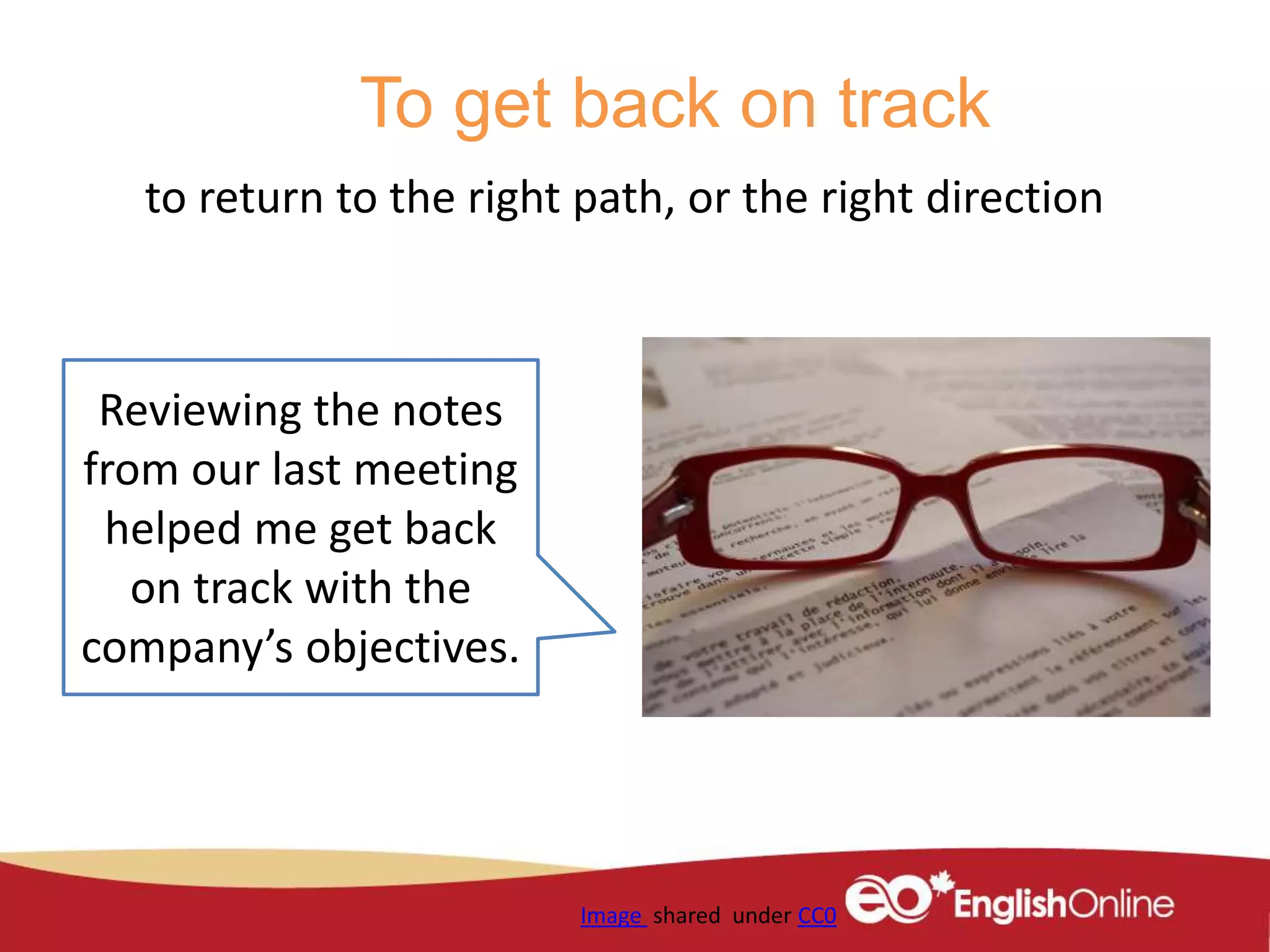 To get back on track
to return to the right path, or the right direction
Image shared under CC0
Reviewing the notes
from our last meeting
helped me get back
on track with the
company’s objectives.