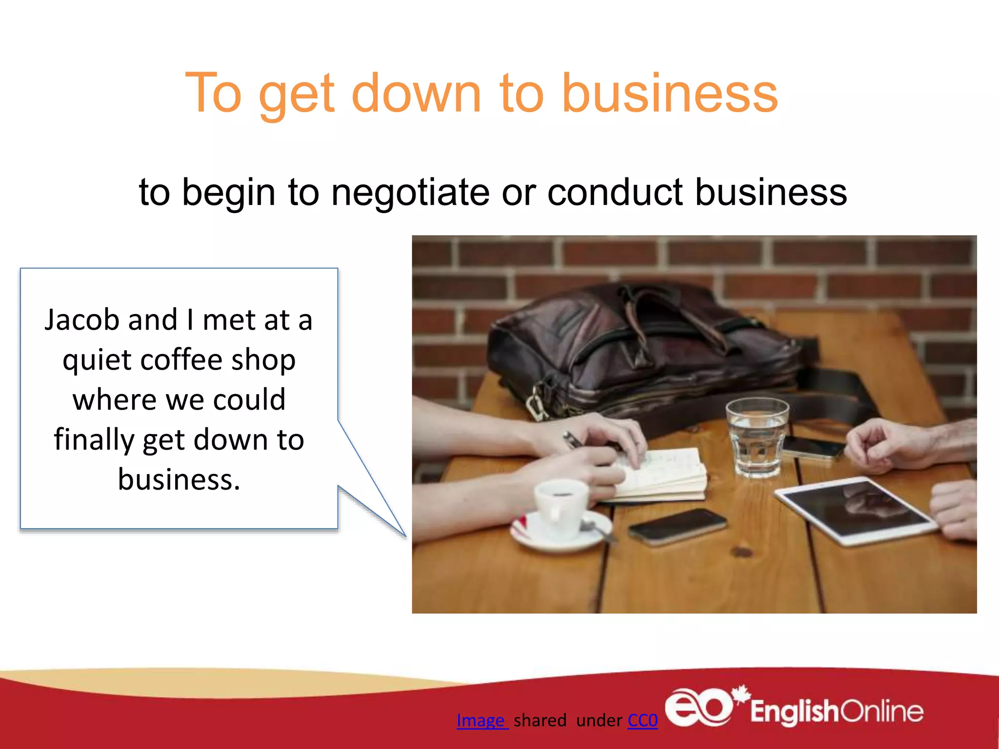 To get down to business
to begin to negotiate or conduct business
Image shared under CC0
Jacob and I met at a
quiet coffee shop
where we could
finally get down to
business.