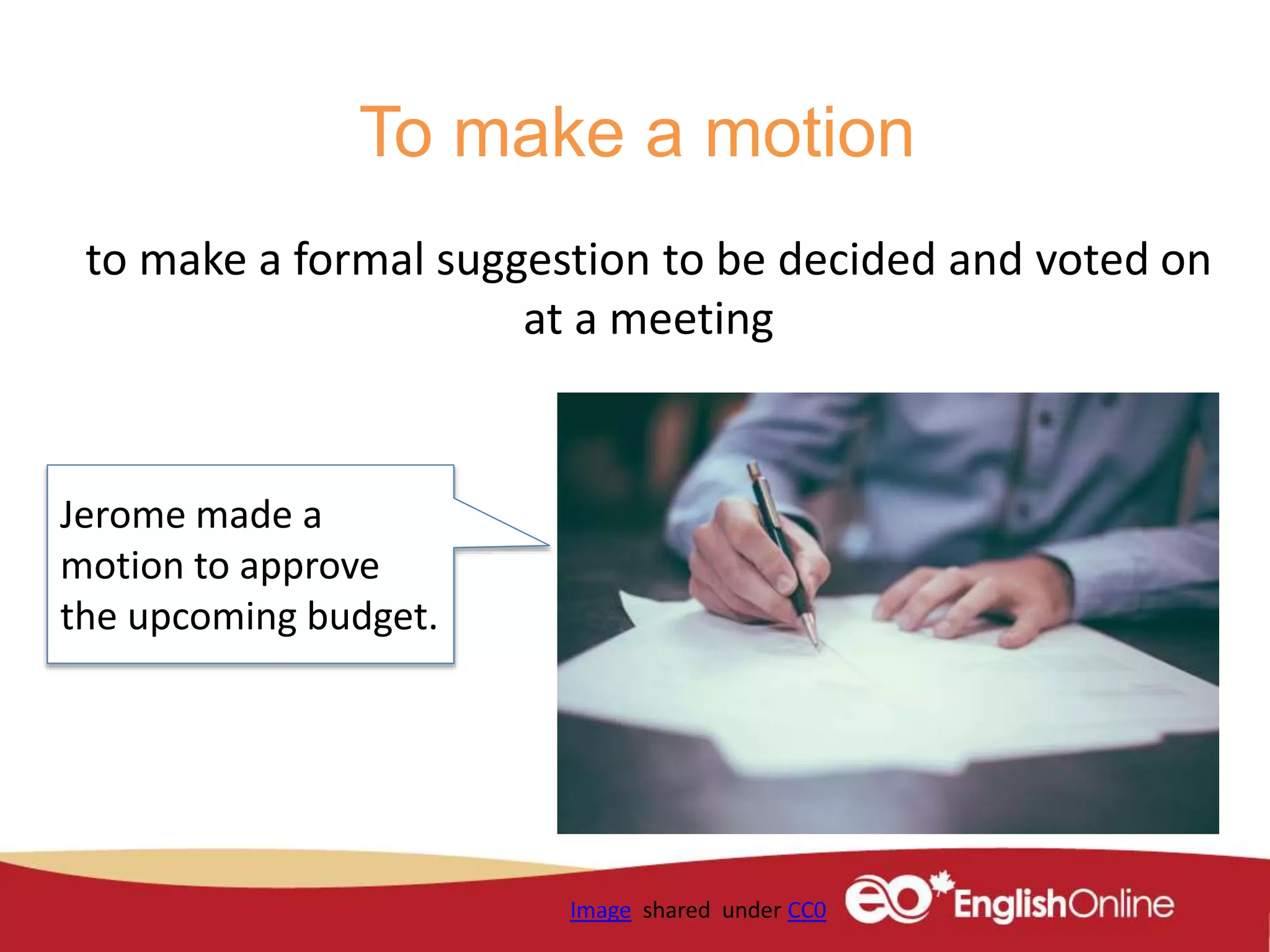 To make a motion
to make a formal suggestion to be decided and voted on
at a meeting
Image shared under CC0
Jerome made a
motion to approve
the upcoming budget.