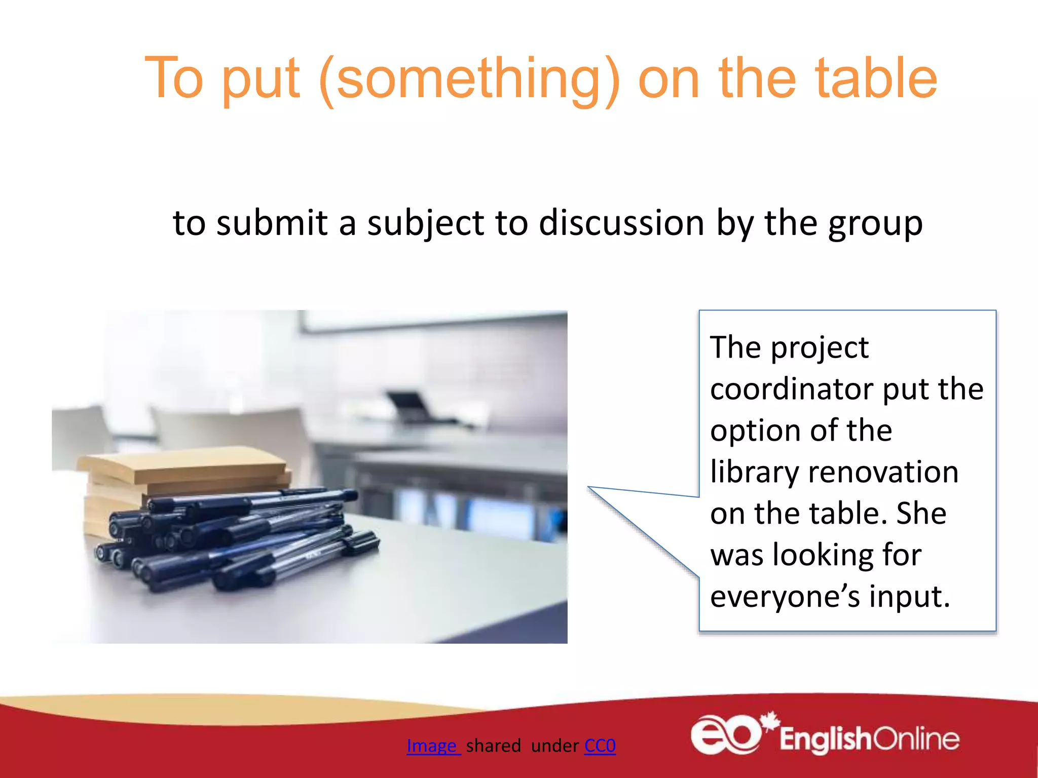 To put (something) on the table
to submit a subject to discussion by the group
Image shared under CC0
The project
coordinator put the
option of the
library renovation
on the table. She
was looking for
everyone’s input.