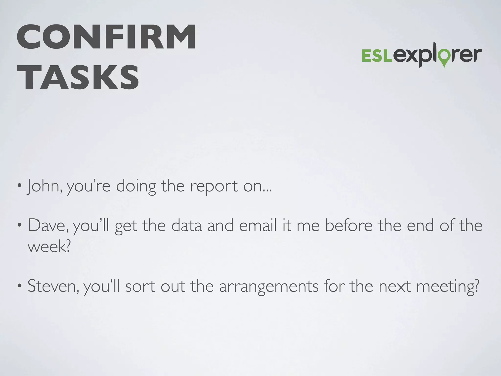 CONFIRM
TASKS
• John, you’re doing the report on...
• Dave, you’ll get the data and email it me before the end of the
week?
• Steven, you’ll sort out the arrangements for the next meeting?
 