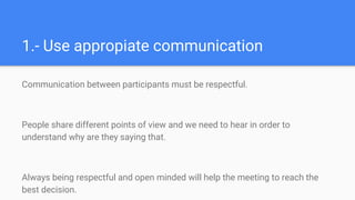 1.- Use appropiate communication
Communication between participants must be respectful.
People share different points of view and we need to hear in order to
understand why are they saying that.
Always being respectful and open minded will help the meeting to reach the
best decision.
 