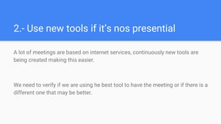 2.- Use new tools if it’s nos presential
A lot of meetings are based on internet services, continuously new tools are
being created making this easier.
We need to verify if we are using he best tool to have the meeting or if there is a
different one that may be better.
 