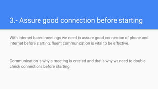 3.- Assure good connection before starting
With internet based meetings we need to assure good connection of phone and
internet before starting, fluent communication is vital to be effective.
Communication is why a meeting is created and that’s why we need to double
check connections before starting.
 