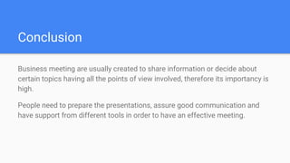 Conclusion
Business meeting are usually created to share information or decide about
certain topics having all the points of view involved, therefore its importancy is
high.
People need to prepare the presentations, assure good communication and
have support from different tools in order to have an effective meeting.
 