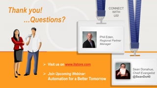 13
Copyright © 2014, RES Software. All rights reserved. 0113
Thank you!
…Questions?
 Visit us on www.itstore.com
 Join Upcoming Webinar:
Automation for a Better Tomorrow
CONNECT
WITH
US!
Phil Eden,
Regional Partner
Manager
Sean Donahue,
Chief Evangelist
@SeanDo40
 