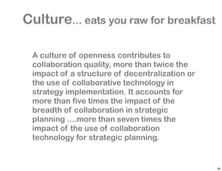 Culture... eats you raw for breakfast

 A culture of openness contributes to
 collaboration quality, more than twice the
 impact of a structure of decentralization or
 the use of collaborative technology in
 strategy implementation. It accounts for
 more than five times the impact of the
 breadth of collaboration in strategic
 planning ....more than seven times the
 impact of the use of collaboration
 technology for strategic planning.


                                                38
 