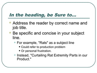 In the heading, be Sure to…
 Address   the reader by correct name and
  job title.
 Be specific and concise in your subject
  line.
  • For example, "Rats" as a subject line
     • Could refer to production problem
     • Or personal frustration.
  • Instead, "Curtailing Rat Extremity Parts in our
    Product."
 