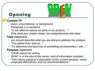 Opening
   Context !!!!
    •   event, circumstance, or background
    •   Paragraph or a sentence
    •   "In our effort to reduce rat parts in our product...."
    •   Only what your reader needs, but comprehensive and clear.
   Task statement
    •   you should describe what you are doing to address the problem.
    •   "You asked that I look at...."
    •   "To determine the best way of controlling rat extremities, I will...."
   Purpose statement
    •   YOUR reason for writing
    •   WHAT is in the rest of the memo. kind of information included.
    •   "This memo presents a description of the current situation, some
        proposed alternatives, and my recommendations."
 