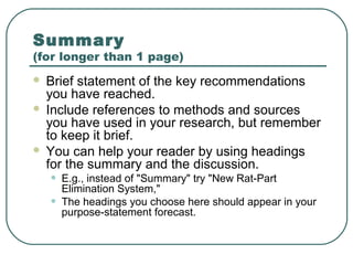 Summary
(for longer than 1 page)
 Brief statement of the key recommendations
  you have reached.
 Include references to methods and sources
  you have used in your research, but remember
  to keep it brief.
 You can help your reader by using headings
  for the summary and the discussion.
    •   E.g., instead of "Summary" try "New Rat-Part
        Elimination System,"
    •   The headings you choose here should appear in your
        purpose-statement forecast.
 