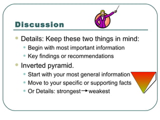 Discussion
 Details:   Keep these two things in mind:
  • Begin with most important information
  • Key findings or recommendations
 Inverted   pyramid.
  • Start with your most general information
  • Move to your specific or supporting facts
  • Or Details: strongest weakest
 