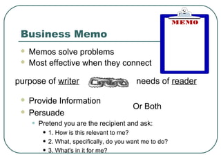 Business Memo
  Memos solve problems
  Most effective when they connect


purpose of writer                           needs of reader

  Provide Information
                                           Or Both
  Persuade

     •   Pretend you are the recipient and ask:
          • 1. How is this relevant to me?
          • 2. What, specifically, do you want me to do?
          • 3. What's in it for me?
 