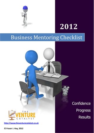 2012
       Business Mentoring Checklist




                                        Confidence
                                          Progress
                                             Results
http://www.theventurecatalyst.co.uk

© Fraser J. Hay, 2012
 