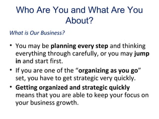 Who Are You and What Are You
About?
• You may be planning every step and thinking
everything through carefully, or you may jump
in and start first.
• If you are one of the “organizing as you go”
set, you have to get strategic very quickly.
• Getting organized and strategic quickly
means that you are able to keep your focus on
your business growth.
What is Our Business?
 