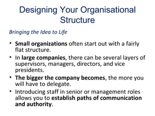 Designing Your Organisational
Structure
• Small organizations often start out with a fairly
flat structure.
• In large companies, there can be several layers of
supervisors, managers, directors, and vice
presidents.
• The bigger the company becomes, the more you
will have to delegate.
• Introducing staff in senior or management roles
allows you to establish paths of communication
and authority.
Bringing the Idea to Life
 