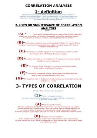 CORRELATION ANALYSIS
                               1- definition                               :
           "Correlation is an analysis of the co-variation Between two or more variables ."
       According to Croxton & Cowden, " when the relationship is of a quantitative nature, the
        Appropriate statistical tool for discovering & measuring the relationship & expressing
                             it in a brief formula is known as correlation."



2- USES OR SIGNIFICANCE OF CORRELATION
               ANALYSIS
                                                Points....,

     (A) -                  The correlation coefficient helps us in measuring the extent of relationship
     Between two or more than two variables .The degree & extent of the relationship between
           Two variables is, of course, one of the most important problems in statistics.


   (B)-         It is through correlation that we can predict about the future. For instance, If there
      Are good monsoons, we can expect better food supply & hence can expect fall in price of
                                 Food grains & other products.


      (C)-         If the value of a variable is given, we can know the value of another variable.
                       It is of course, done with the help of regression analysis.


   (D)-         Correlation contributes to economic behavior. It helps us in knowing the important
                                   Variables on which others depend .


         (E)-         The technique of ratio of variation & regression analysis depends totally
                              On the findings of coefficient of correlation .


       (F)-         In the field of commerce & industry, the technique of correlation coefficient
                           Helps to make estimates like sales, price or costs .

 (G)-         The predictions made on the basis of correlation analysis are considered to beNearer to
                                         reality & hence reliable.



 3- TYPES OF CORRELATION
                             There are three important types of correlation:


                              (1)-         Positive & Negative correlation:
           Correlation between two variables, positive or negative depends on the direction
                                    In which the variables move.


                                (A)-        Positive or direct correlation.
     If the two variables move in the same direction that's mean with an increase in one variable,
    The other variable also increases or with a fall in one variable, the other variable Also falls, the
          correlation is said to be positive. For example, price & supply are positively related.
It means if price goes up, the supply goes up & vice versa. It can be shown with the help of "arrows".


                              (B)-         Negative or inverse correlation.
      If two variables move in opposite direction that's mean with the increase in one variable,
The other variable falls or with the fall in one variable, the other variable rises, The correlation is said
                                        to be negative or inverse.
 