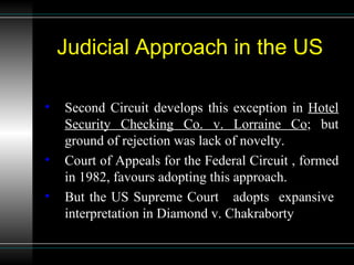 Judicial Approach in the US Second Circuit develops this exception in  Hotel Security Checking Co. v. Lorraine Co ;  but ground of rejection was lack of novelty. Court of Appeals for the Federal Circuit , formed in 1982, favours adopting this approach. But the US Supreme Court  adopts  expansive  interpretation in Diamond v. Chakraborty 