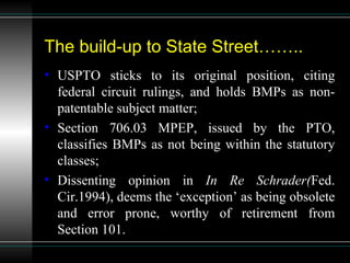 The build-up to State Street…….. USPTO sticks to its original position, citing federal circuit rulings, and holds BMPs as non-patentable subject matter; Section 706.03 MPEP, issued by the PTO, classifies BMPs as not being within the statutory classes; Dissenting opinion in  In Re Schrader( Fed. Cir.1994), deems the ‘exception’ as being obsolete and error prone, worthy of retirement from Section 101. 