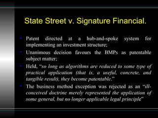 State Street v. Signature Financial. Patent directed at a hub-and-spoke system for implementing an investment structure; Unanimous decision  favours  the BMPs as patentable subject matter; Held, “ so long as algorithms are reduced to some type of practical application (that is, a useful, concrete, and tangible result), they become patentable .” The business method exception was rejected as an “ ill-conceived doctrine merely represented the application of some general, but no longer applicable legal principl e” 