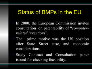 Status of BMPs in the EU In 2000. the European Commission invites consultation  on patentability of “ computer-related   inventions ”. The  prime motive was the US position after State Street case, and economic considerations. Study Contract and Consultation paper issued for checking feasibility. 