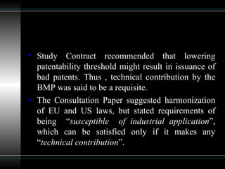 Study Contract recommended that lowering patentability threshold might result in issuance of bad patents. Thus , technical contribution by the BMP was said to be a requisite. The Consultation Paper suggested harmonization of EU and US laws, but stated requirements of being  “ susceptible  of industrial application ”, which can be satisfied only if it makes any “ technical contribution ”. 