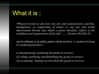 What it is : “ Whoever invents or discovers any new and useful process, machine, manufacture, or composition of matter or any new and useful improvement thereof, may obtain a patent therefore, subject to the conditions and requirements of this title”……..Section 101,Title 35. can be defined as an utility patent which involves “ a method of doing or conducting business”; 1) manufacturing: producing the goods or services; (2) selling: marketing and distributing the goods or services; (3) accounting:  keeping records about the goods or services; 