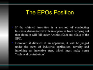   The EPOs Position If the claimed invention is a method of conducting business, disconnected with an apparatus from carrying out that claim, it will fail under Articles 52(2) and 52(3) of the EPC. However, if directed at an apparatus, it will be judged under the steps of industrial application, novelty and involving an inventive step, which must make some “technical contribution” 